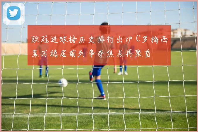 欧冠进球榜历史排行出炉 C罗梅西莱万稳居前列争夺焦点再聚首