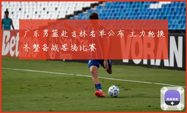 广东男篮赴吉林名单公布 主力轮换齐整备战客场比赛