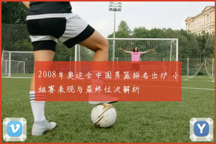 2008年奥运会中国男篮排名出炉 小组赛表现与最终位次解析