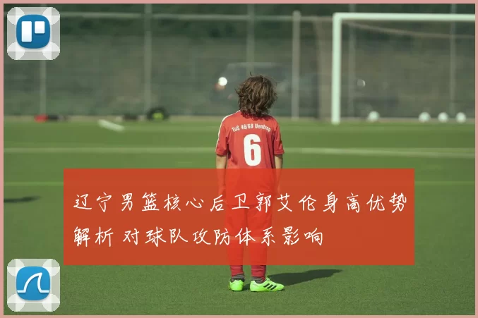 辽宁男篮核心后卫郭艾伦身高优势解析 对球队攻防体系影响