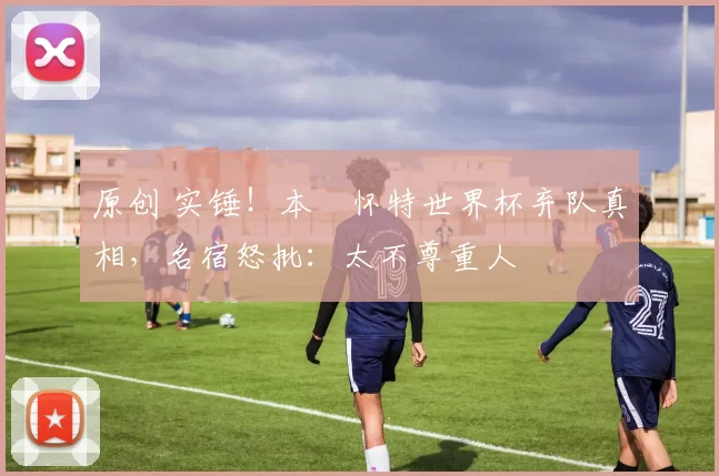 原创 实锤！本・怀特世界杯弃队真相，名宿怒批：太不尊重人