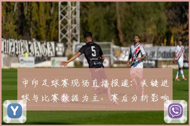 中印足球赛现场直播报道：关键进球与比赛数据为主，赛后分析影响双方备战