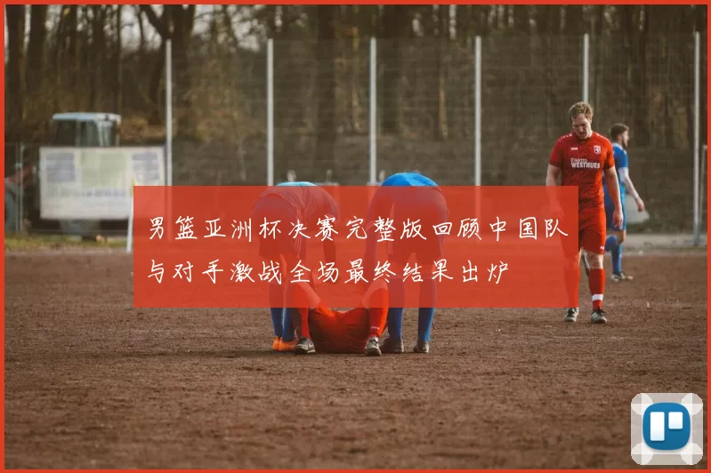 男篮亚洲杯决赛完整版回顾中国队与对手激战全场最终结果出炉