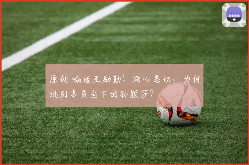 原创 喊话王励勤！满心恳切，为何说别辜负当下的孙颖莎？