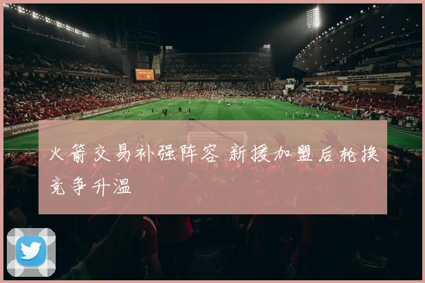 火箭交易补强阵容 新援加盟后轮换竞争升温