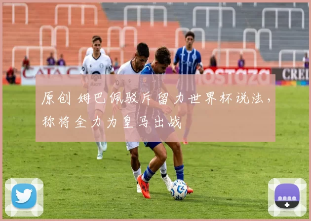 原创 姆巴佩驳斥留力世界杯说法，称将全力为皇马出战