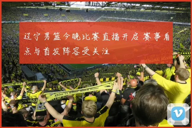 辽宁男篮今晚比赛直播开启 赛事看点与首发阵容受关注