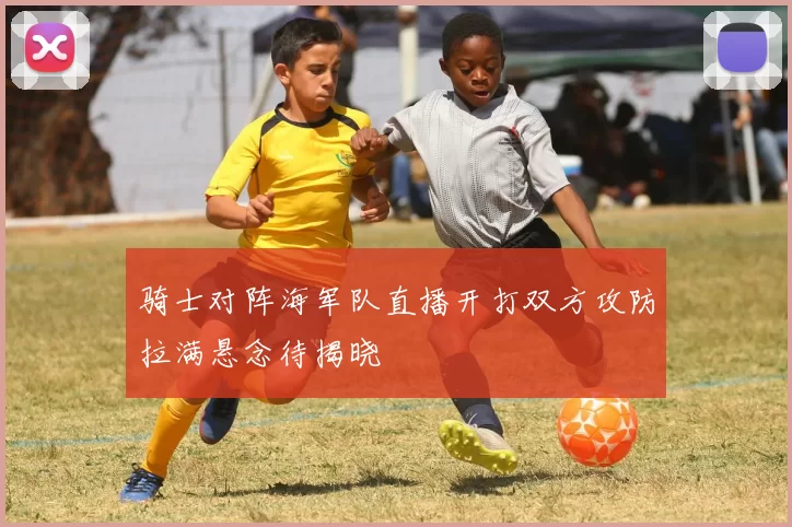 骑士对阵海军队直播开打双方攻防拉满悬念待揭晓