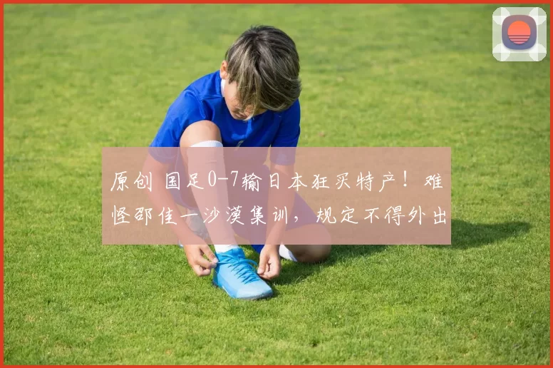 原创 国足0-7输日本狂买特产！难怪邵佳一沙漠集训，规定不得外出购物