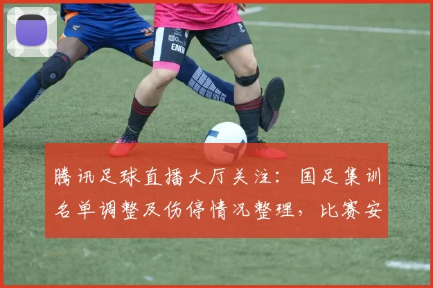 腾讯足球直播大厅关注：国足集训名单调整及伤停情况整理，比赛安排影响与看点