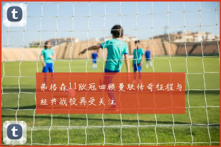弗格森11欧冠回顾曼联传奇征程与经典战役再受关注