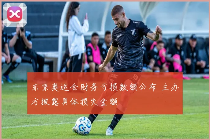 东京奥运会财务亏损数额公布 主办方披露具体损失金额