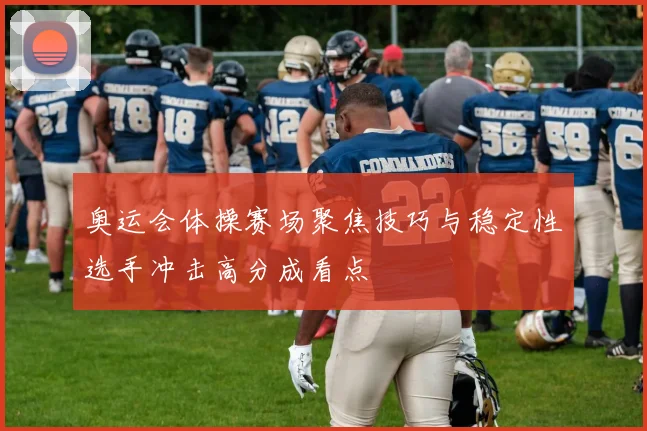 奥运会体操赛场聚焦技巧与稳定性选手冲击高分成看点