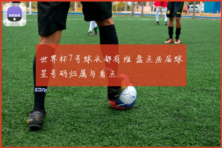 世界杯7号球衣都有谁 盘点历届球星号码归属与看点