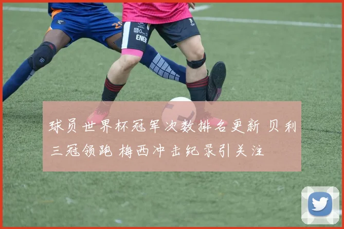 球员世界杯冠军次数排名更新 贝利三冠领跑 梅西冲击纪录引关注