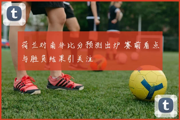 荷兰对南非比分预测出炉 赛前看点与胜负结果引关注